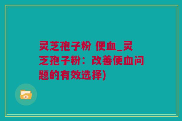 灵芝孢子粉 便血_灵芝孢子粉：改善便血问题的有效选择)