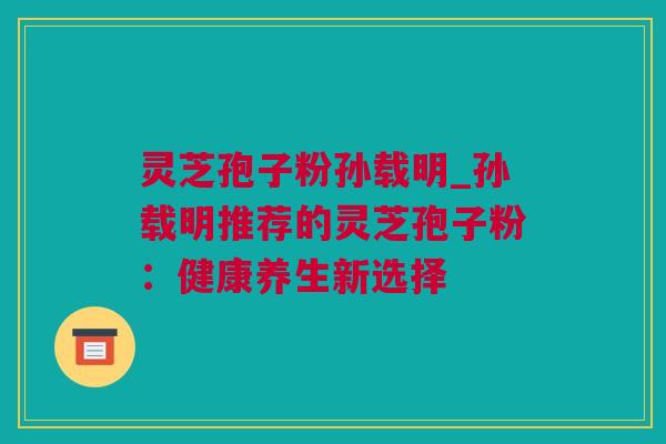 灵芝孢子粉孙载明_孙载明推荐的灵芝孢子粉：健康养生新选择