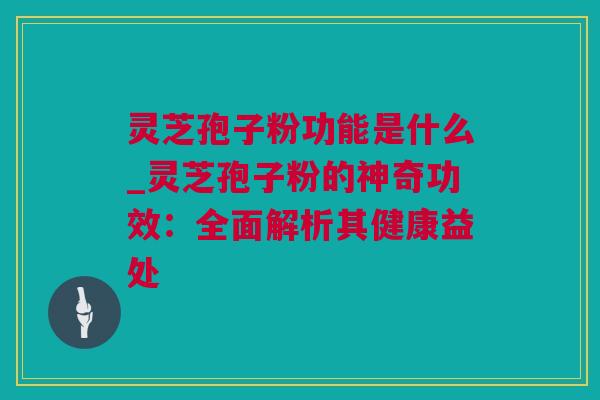 灵芝孢子粉功能是什么_灵芝孢子粉的神奇功效：全面解析其健康益处