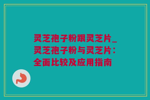 灵芝孢子粉跟灵芝片_灵芝孢子粉与灵芝片：全面比较及应用指南