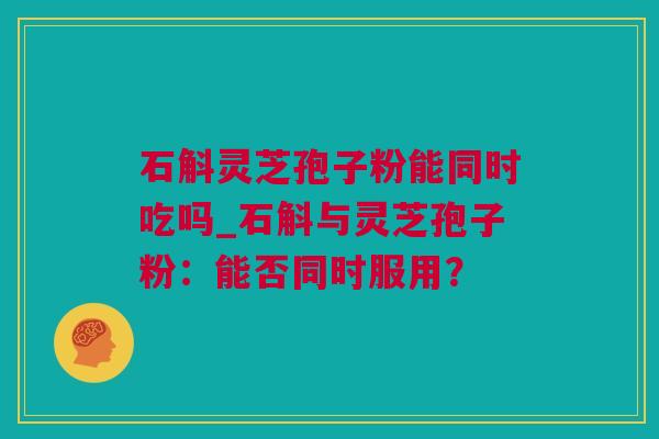 石斛灵芝孢子粉能同时吃吗_石斛与灵芝孢子粉：能否同时服用？