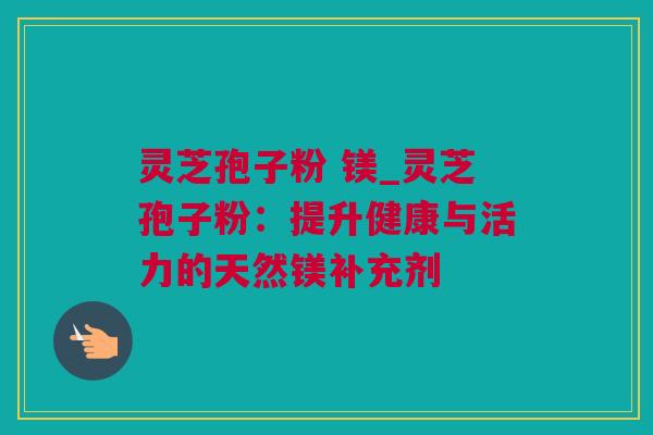 灵芝孢子粉 镁_灵芝孢子粉：提升健康与活力的天然镁补充剂