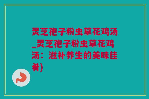 灵芝孢子粉虫草花鸡汤_灵芝孢子粉虫草花鸡汤：滋补养生的美味佳肴)
