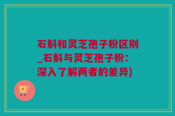 石斛和灵芝孢子粉区别_石斛与灵芝孢子粉：深入了解两者的差异)