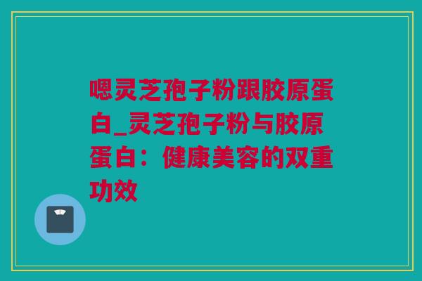 嗯灵芝孢子粉跟胶原蛋白_灵芝孢子粉与胶原蛋白：健康美容的双重功效
