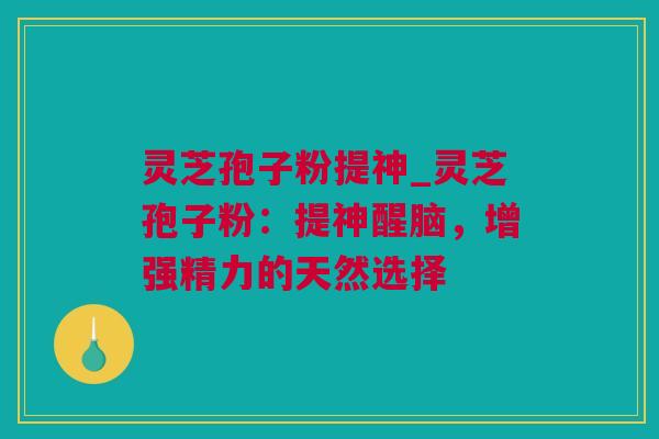 灵芝孢子粉提神_灵芝孢子粉：提神醒脑，增强精力的天然选择