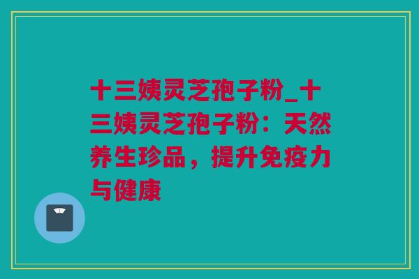 十三姨灵芝孢子粉_十三姨灵芝孢子粉：天然养生珍品，提升免疫力与健康