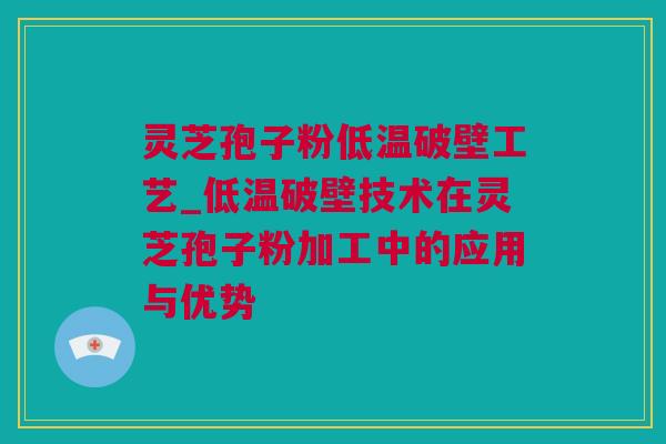 灵芝孢子粉低温破壁工艺_低温破壁技术在灵芝孢子粉加工中的应用与优势