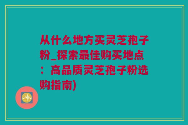 从什么地方买灵芝孢子粉_探索最佳购买地点：高品质灵芝孢子粉选购指南)