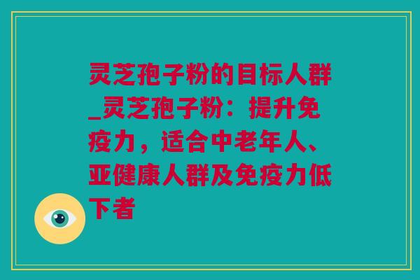 灵芝孢子粉的目标人群_灵芝孢子粉：提升免疫力，适合中老年人、亚健康人群及免疫力低下者