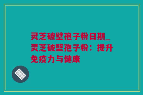 灵芝破壁孢子粉日期_灵芝破壁孢子粉：提升免疫力与健康