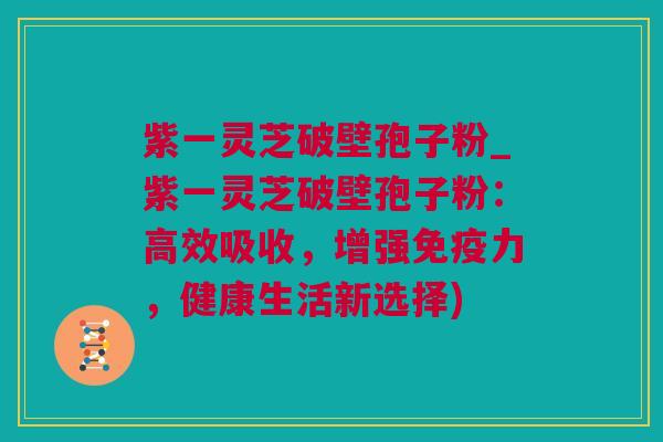 紫一灵芝破壁孢子粉_紫一灵芝破壁孢子粉：高效吸收，增强免疫力，健康生活新选择)