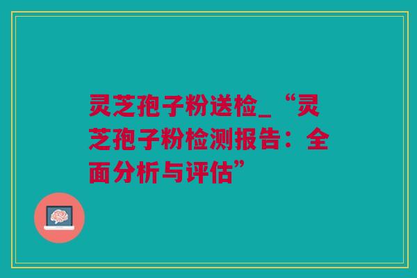 灵芝孢子粉送检_“灵芝孢子粉检测报告：全面分析与评估”