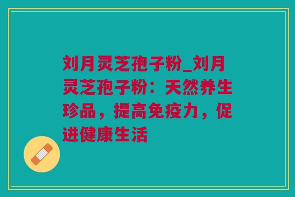 刘月灵芝孢子粉_刘月灵芝孢子粉：天然养生珍品，提高免疫力，促进健康生活