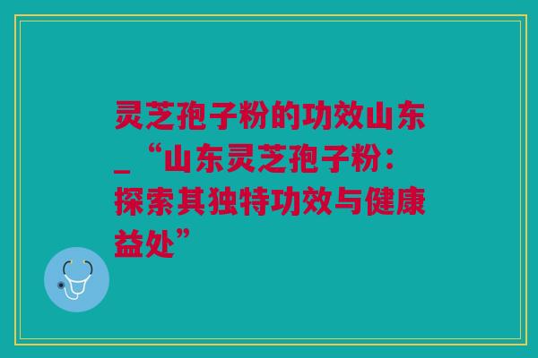 灵芝孢子粉的功效山东_“山东灵芝孢子粉：探索其独特功效与健康益处”