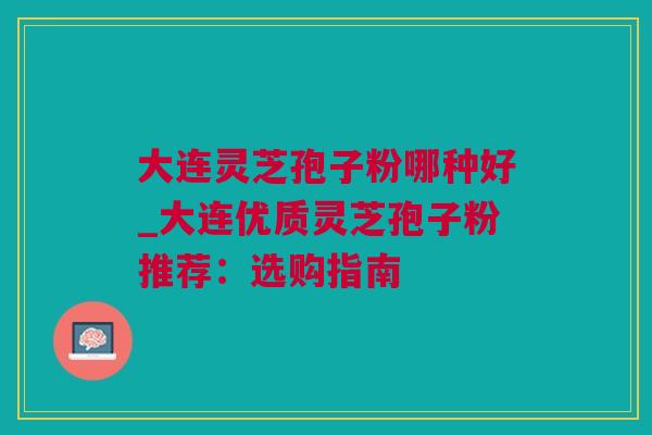 大连灵芝孢子粉哪种好_大连优质灵芝孢子粉推荐：选购指南
