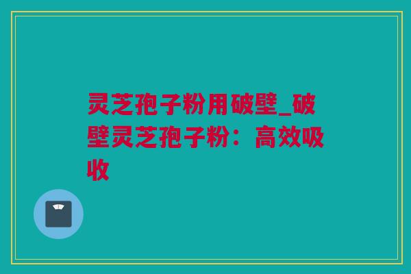 灵芝孢子粉用破壁_破壁灵芝孢子粉：高效吸收