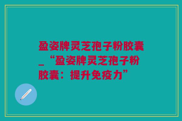 盈姿牌灵芝孢子粉胶囊_“盈姿牌灵芝孢子粉胶囊：提升免疫力”
