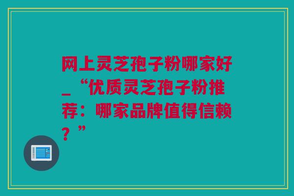 网上灵芝孢子粉哪家好_“优质灵芝孢子粉推荐：哪家品牌值得信赖？”