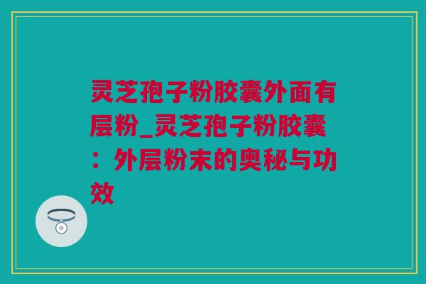 灵芝孢子粉胶囊外面有层粉_灵芝孢子粉胶囊：外层粉末的奥秘与功效