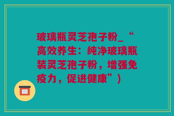 玻璃瓶灵芝孢子粉_“高效养生：纯净玻璃瓶装灵芝孢子粉，增强免疫力，促进健康”)
