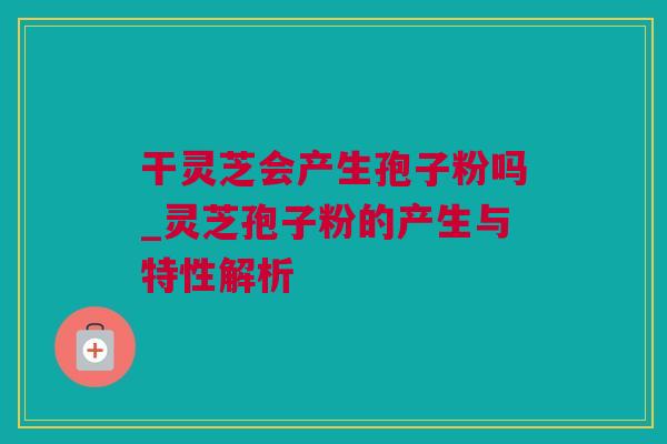 干灵芝会产生孢子粉吗_灵芝孢子粉的产生与特性解析
