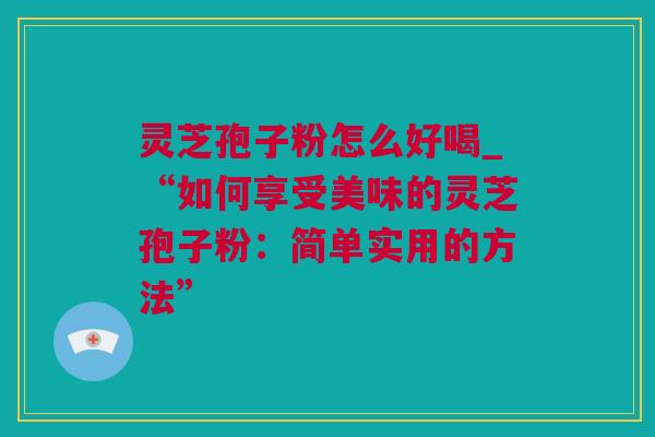 灵芝孢子粉怎么好喝_“如何享受美味的灵芝孢子粉：简单实用的方法”