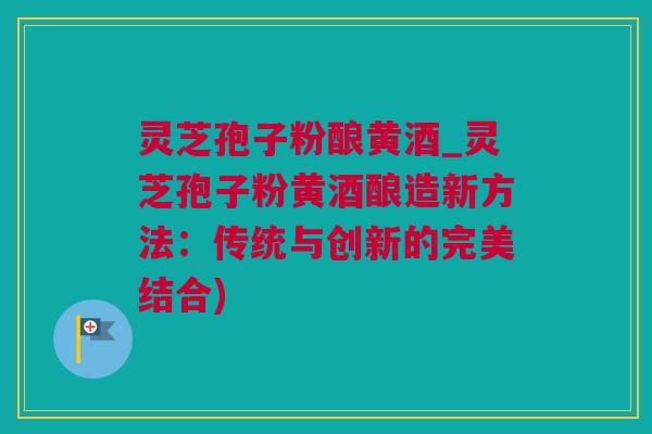 灵芝孢子粉酿黄酒_灵芝孢子粉黄酒酿造新方法：传统与创新的完美结合)