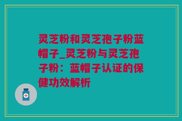 灵芝粉和灵芝孢子粉蓝帽子_灵芝粉与灵芝孢子粉：蓝帽子认证的保健功效解析