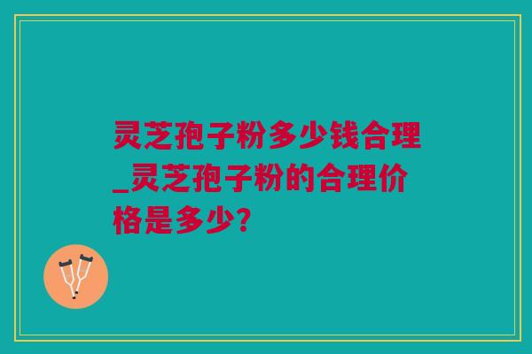 灵芝孢子粉多少钱合理_灵芝孢子粉的合理价格是多少？