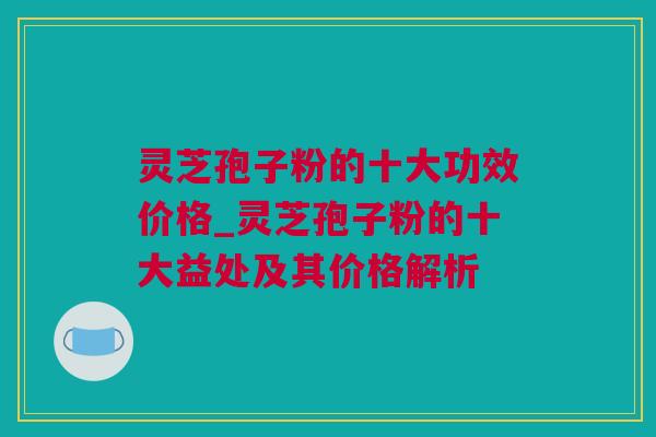灵芝孢子粉的十大功效价格_灵芝孢子粉的十大益处及其价格解析