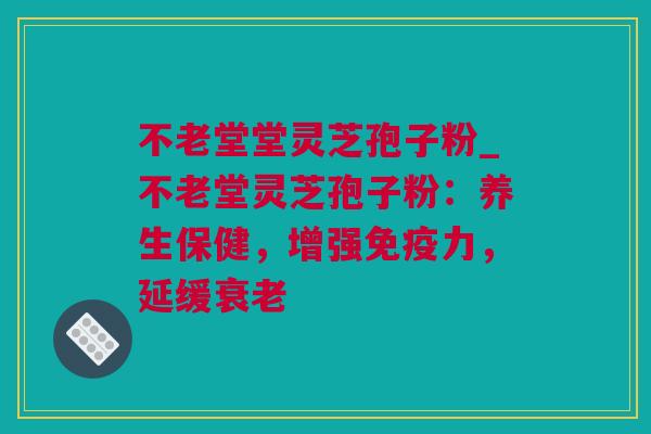 不老堂堂灵芝孢子粉_不老堂灵芝孢子粉：养生保健，增强免疫力，延缓衰老
