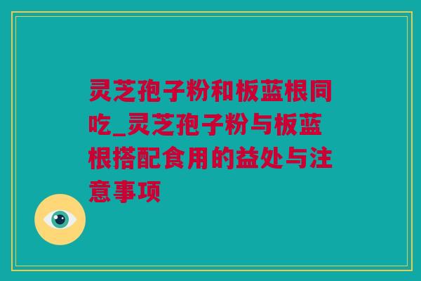 灵芝孢子粉和板蓝根同吃_灵芝孢子粉与板蓝根搭配食用的益处与注意事项