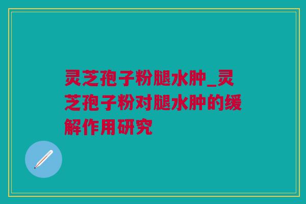 灵芝孢子粉腿水肿_灵芝孢子粉对腿水肿的缓解作用研究