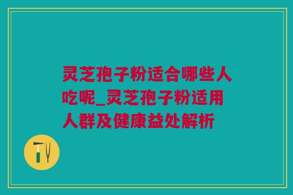 灵芝孢子粉适合哪些人吃呢_灵芝孢子粉适用人群及健康益处解析