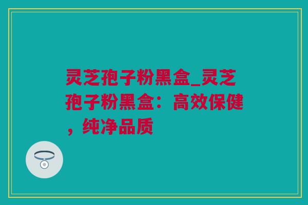 灵芝孢子粉黑盒_灵芝孢子粉黑盒：高效保健，纯净品质