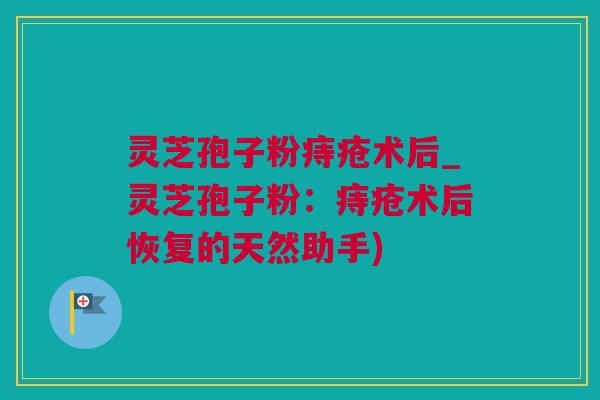 灵芝孢子粉痔疮术后_灵芝孢子粉：痔疮术后恢复的天然助手)