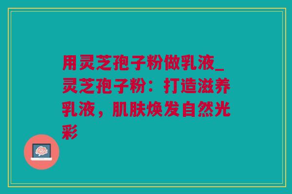 用灵芝孢子粉做乳液_灵芝孢子粉:打造滋养乳液,焕发自然光彩 用灵芝孢子粉做乳液_灵芝孢子粉:打造滋养乳液,焕发自然光彩