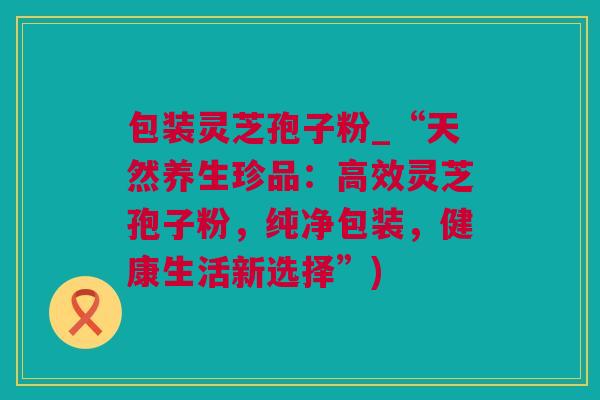 包装灵芝孢子粉_“天然养生珍品：高效灵芝孢子粉，纯净包装，健康生活新选择”)