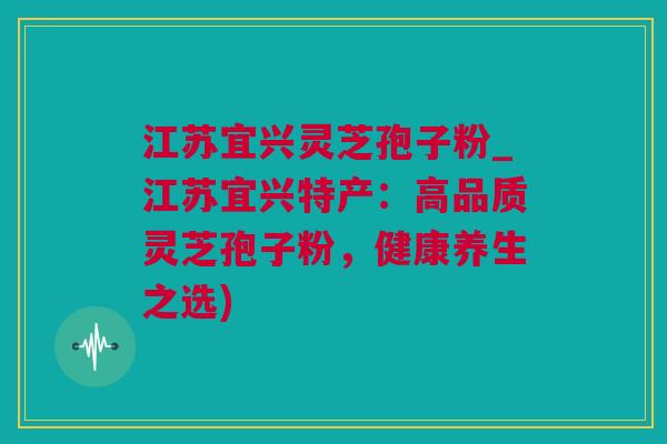江苏宜兴灵芝孢子粉_江苏宜兴特产：高品质灵芝孢子粉，健康养生之选)