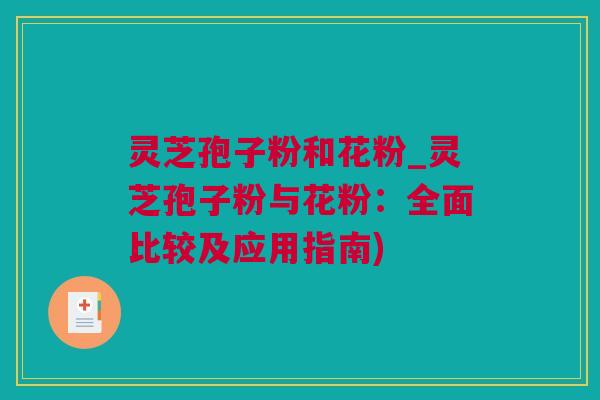 灵芝孢子粉和花粉_灵芝孢子粉与花粉：全面比较及应用指南)