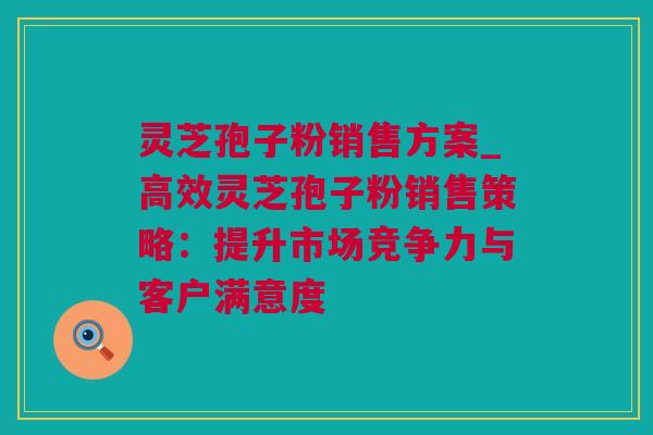 灵芝孢子粉销售方案_高效灵芝孢子粉销售策略：提升市场竞争力与客户满意度