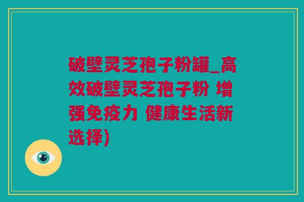 破壁灵芝孢子粉罐_高效破壁灵芝孢子粉 增强免疫力 健康生活新选择)