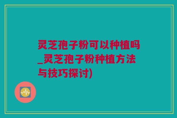 灵芝孢子粉可以种植吗_灵芝孢子粉种植方法与技巧探讨)