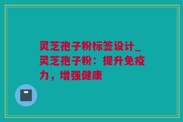 灵芝孢子粉标签设计_灵芝孢子粉：提升免疫力，增强健康