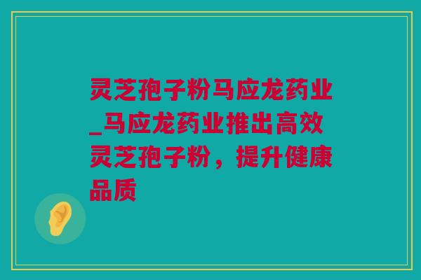 灵芝孢子粉马应龙药业_马应龙药业推出高效灵芝孢子粉，提升健康品质