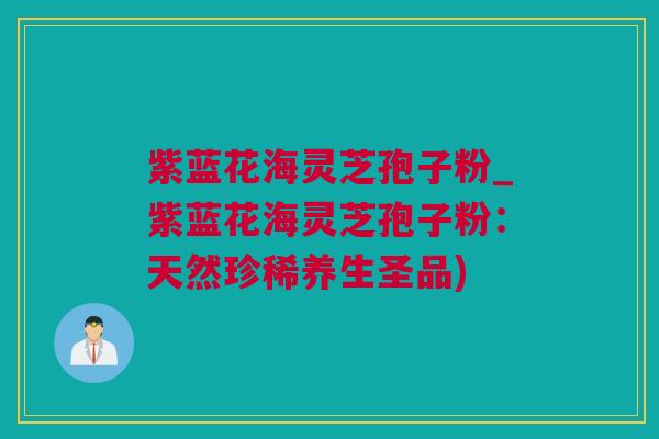 紫蓝花海灵芝孢子粉_紫蓝花海灵芝孢子粉：天然珍稀养生圣品)
