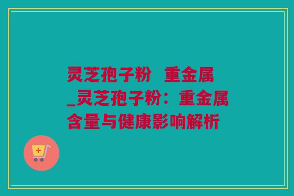 灵芝孢子粉  重金属_灵芝孢子粉：重金属含量与健康影响解析