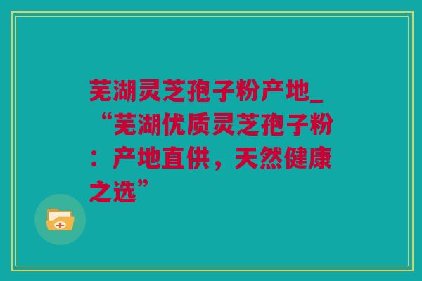 芜湖灵芝孢子粉产地_“芜湖优质灵芝孢子粉：产地直供，天然健康之选”