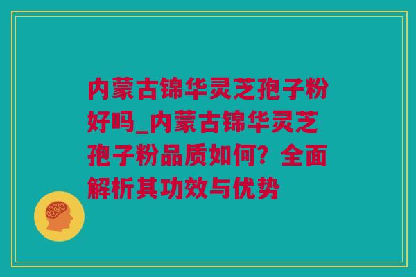 内蒙古锦华灵芝孢子粉好吗_内蒙古锦华灵芝孢子粉品质如何？全面解析其功效与优势